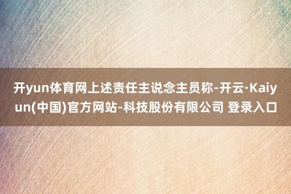 开yun体育网上述责任主说念主员称-开云·Kaiyun(中国)官方网站-科技股份有限公司 登录入口
