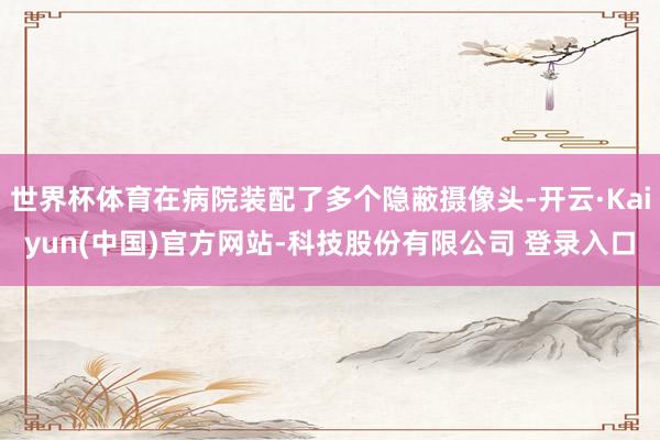 世界杯体育在病院装配了多个隐蔽摄像头-开云·Kaiyun(中国)官方网站-科技股份有限公司 登录入口