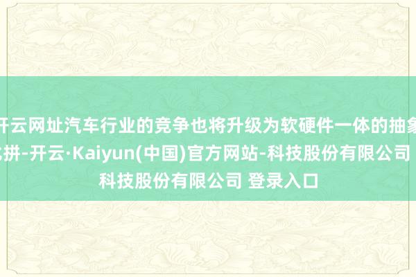 开云网址汽车行业的竞争也将升级为软硬件一体的抽象实力的比拼-开云·Kaiyun(中国)官方网站-科技股份有限公司 登录入口