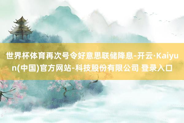 世界杯体育再次号令好意思联储降息-开云·Kaiyun(中国)官方网站-科技股份有限公司 登录入口