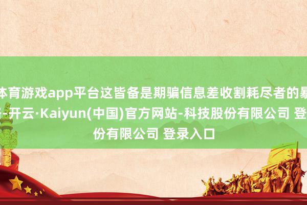 体育游戏app平台这皆备是期骗信息差收割耗尽者的暴利套路-开云·Kaiyun(中国)官方网站-科技股份有限公司 登录入口
