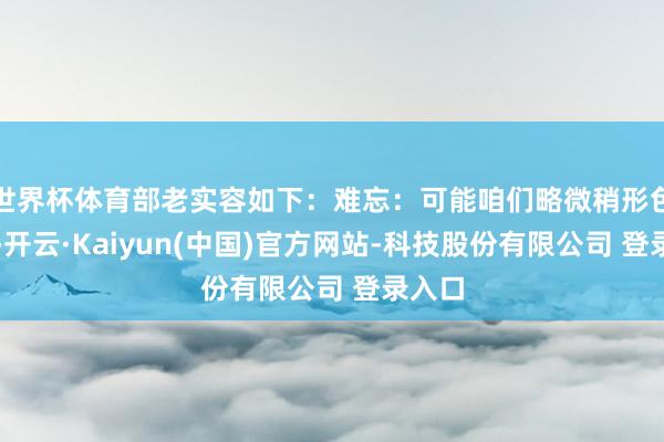 世界杯体育部老实容如下:难忘:可能咱们略微稍形色一下-开云·Kaiyun(中国)官方网站-科技股份有限公司 登录入口