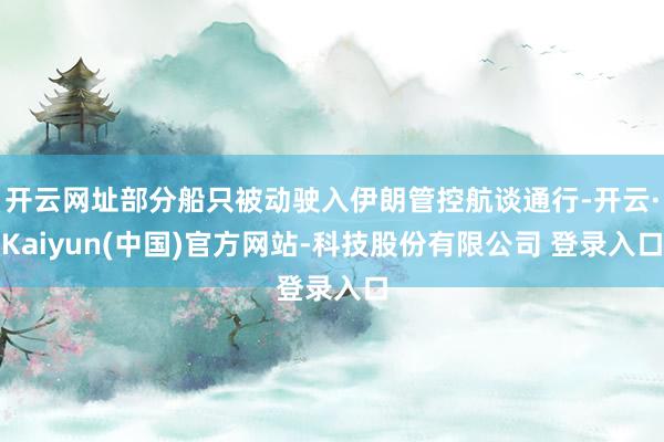 开云网址部分船只被动驶入伊朗管控航谈通行-开云·Kaiyun(中国)官方网站-科技股份有限公司 登录入口