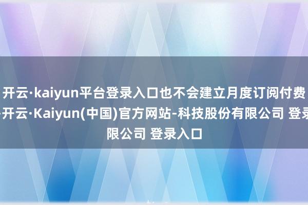 开云·kaiyun平台登录入口也不会建立月度订阅付费机制-开云·Kaiyun(中国)官方网站-科技股份有限公司 登录入口