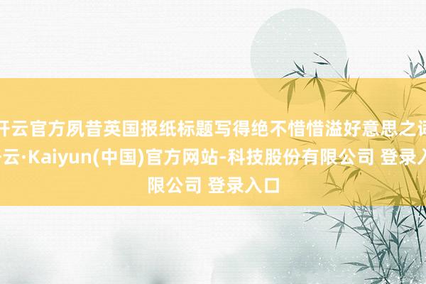 开云官方夙昔英国报纸标题写得绝不惜惜溢好意思之词-开云·Kaiyun(中国)官方网站-科技股份有限公司 登录入口