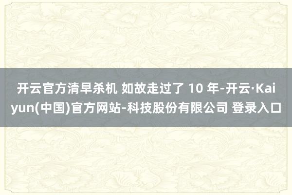 开云官方清早杀机 如故走过了 10 年-开云·Kaiyun(中国)官方网站-科技股份有限公司 登录入口