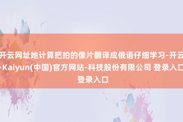 开云网址她计算把拍的像片翻译成俄语仔细学习-开云·Kaiyun(中国)官方网站-科技股份有限公司 登录入口