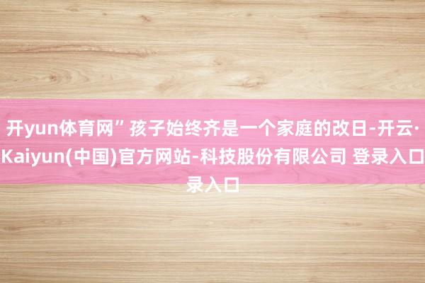 开yun体育网”孩子始终齐是一个家庭的改日-开云·Kaiyun(中国)官方网站-科技股份有限公司 登录入口