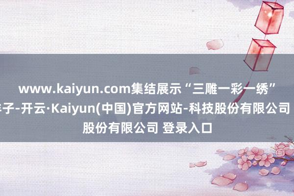 www.kaiyun.com集结展示“三雕一彩一绣”等非遗样子-开云·Kaiyun(中国)官方网站-科技股份有限公司 登录入口