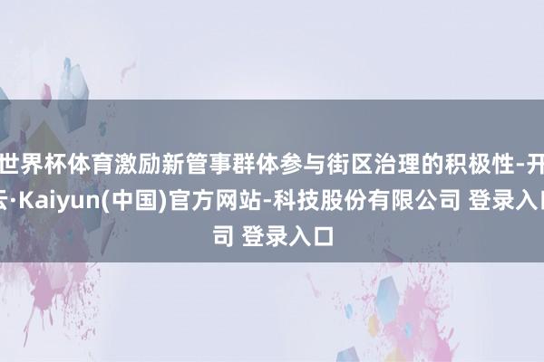 世界杯体育激励新管事群体参与街区治理的积极性-开云·Kaiyun(中国)官方网站-科技股份有限公司 登录入口