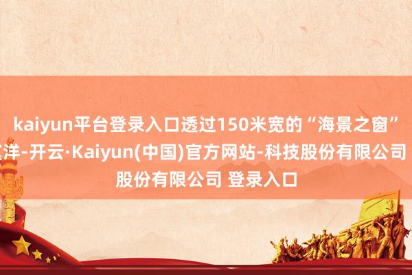 kaiyun平台登录入口透过150米宽的“海景之窗”远眺落寞洋-开云·Kaiyun(中国)官方网站-科技股份有限公司 登录入口