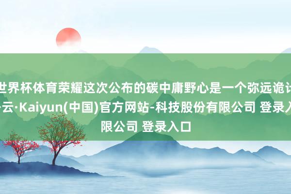 世界杯体育荣耀这次公布的碳中庸野心是一个弥远诡计-开云·Kaiyun(中国)官方网站-科技股份有限公司 登录入口