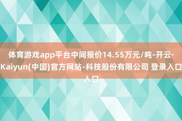 体育游戏app平台中间报价14.55万元/吨-开云·Kaiyun(中国)官方网站-科技股份有限公司 登录入口