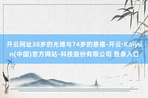 开云网址38岁的光绪与74岁的慈禧-开云·Kaiyun(中国)官方网站-科技股份有限公司 登录入口