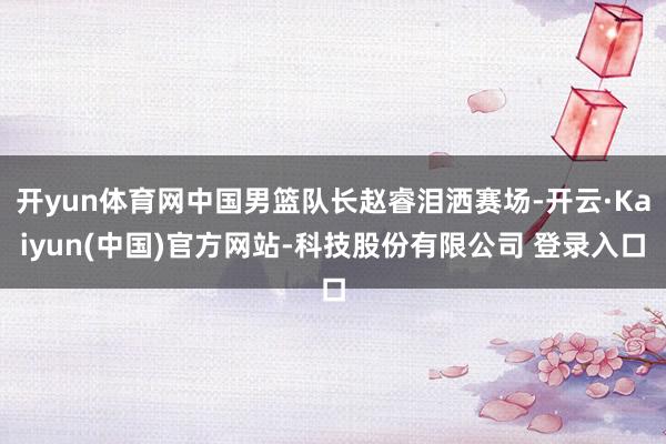 开yun体育网中国男篮队长赵睿泪洒赛场-开云·Kaiyun(中国)官方网站-科技股份有限公司 登录入口