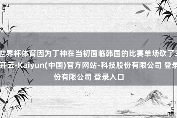 世界杯体育因为丁神在当初面临韩国的比赛单场砍了30分-开云·Kaiyun(中国)官方网站-科技股份有限公司 登录入口