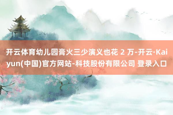 开云体育幼儿园膏火三少演义也花 2 万-开云·Kaiyun(中国)官方网站-科技股份有限公司 登录入口