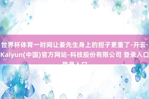 世界杯体育一时间让姜先生身上的担子更重了-开云·Kaiyun(中国)官方网站-科技股份有限公司 登录入口