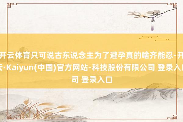 开云体育只可说古东说念主为了避孕真的啥齐能忍-开云·Kaiyun(中国)官方网站-科技股份有限公司 登录入口