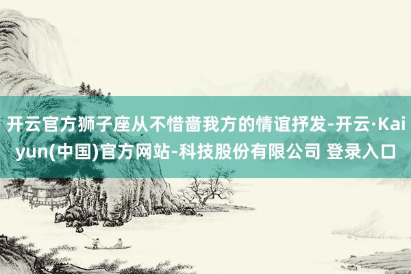 开云官方狮子座从不惜啬我方的情谊抒发-开云·Kaiyun(中国)官方网站-科技股份有限公司 登录入口