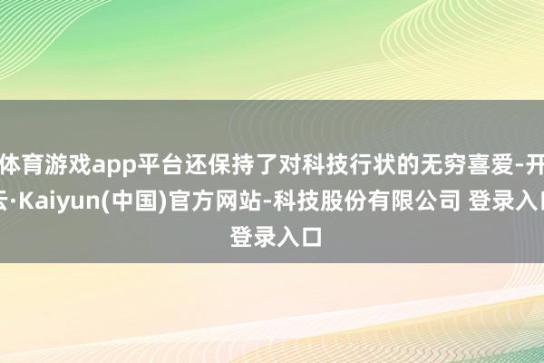 体育游戏app平台还保持了对科技行状的无穷喜爱-开云·Kaiyun(中国)官方网站-科技股份有限公司 登录入口