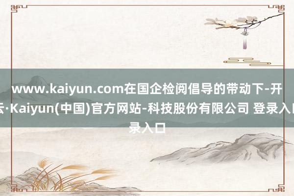 www.kaiyun.com在国企检阅倡导的带动下-开云·Kaiyun(中国)官方网站-科技股份有限公司 登录入口