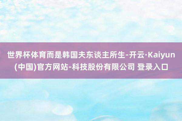世界杯体育而是韩国夫东谈主所生-开云·Kaiyun(中国)官方网站-科技股份有限公司 登录入口