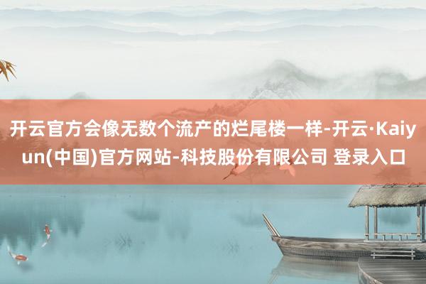 开云官方会像无数个流产的烂尾楼一样-开云·Kaiyun(中国)官方网站-科技股份有限公司 登录入口