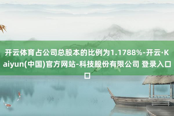 开云体育占公司总股本的比例为1.1788%-开云·Kaiyun(中国)官方网站-科技股份有限公司 登录入口