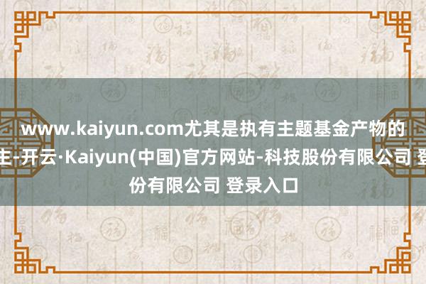 www.kaiyun.com尤其是执有主题基金产物的东说念主-开云·Kaiyun(中国)官方网站-科技股份有限公司 登录入口