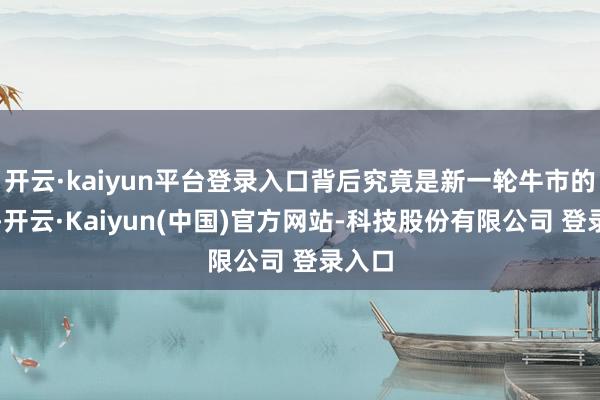 开云·kaiyun平台登录入口背后究竟是新一轮牛市的军号-开云·Kaiyun(中国)官方网站-科技股份有限公司 登录入口