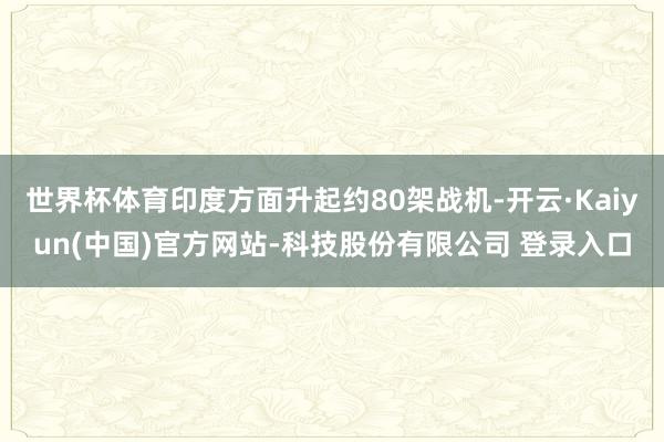 世界杯体育印度方面升起约80架战机-开云·Kaiyun(中国)官方网站-科技股份有限公司 登录入口