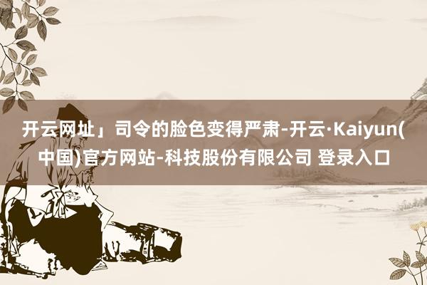 开云网址」司令的脸色变得严肃-开云·Kaiyun(中国)官方网站-科技股份有限公司 登录入口