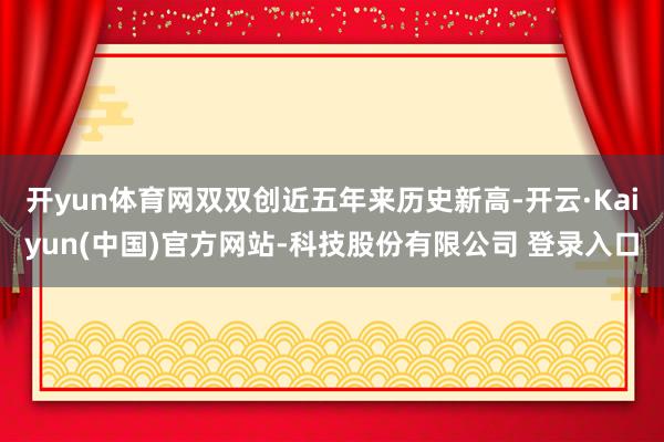 开yun体育网双双创近五年来历史新高-开云·Kaiyun(中国)官方网站-科技股份有限公司 登录入口