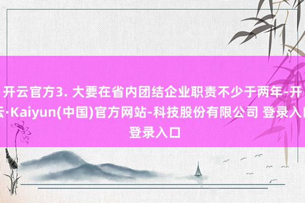 开云官方3. 大要在省内团结企业职责不少于两年-开云·Kaiyun(中国)官方网站-科技股份有限公司 登录入口