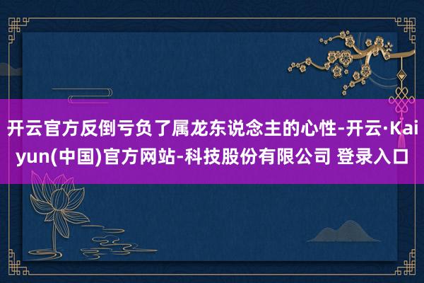 开云官方反倒亏负了属龙东说念主的心性-开云·Kaiyun(中国)官方网站-科技股份有限公司 登录入口