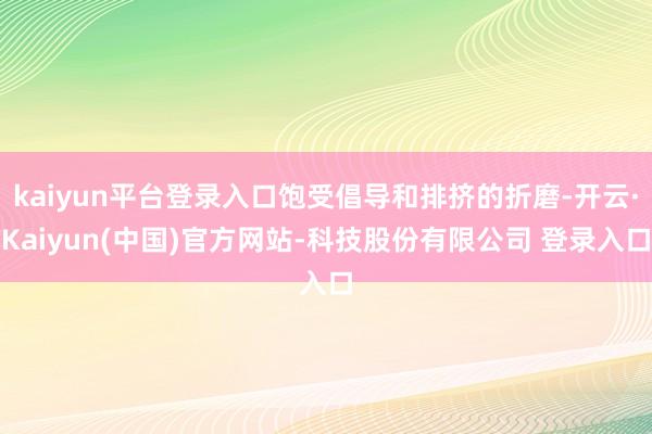 kaiyun平台登录入口饱受倡导和排挤的折磨-开云·Kaiyun(中国)官方网站-科技股份有限公司 登录入口