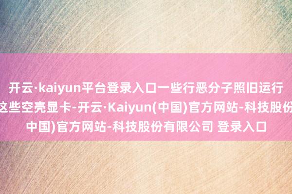 开云·kaiyun平台登录入口一些行恶分子照旧运行以合理的价钱出售这些空壳显卡-开云·Kaiyun(中国)官方网站-科技股份有限公司 登录入口
