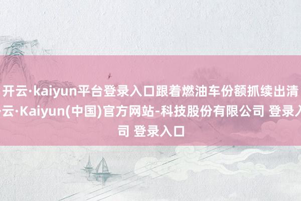 开云·kaiyun平台登录入口跟着燃油车份额抓续出清-开云·Kaiyun(中国)官方网站-科技股份有限公司 登录入口