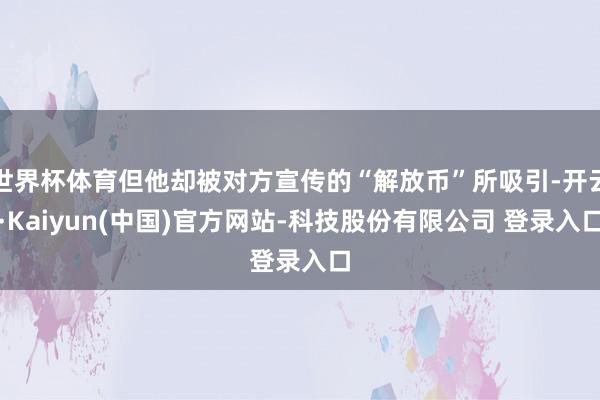 世界杯体育但他却被对方宣传的“解放币”所吸引-开云·Kaiyun(中国)官方网站-科技股份有限公司 登录入口