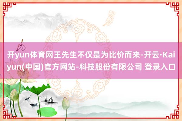 开yun体育网王先生不仅是为比价而来-开云·Kaiyun(中国)官方网站-科技股份有限公司 登录入口