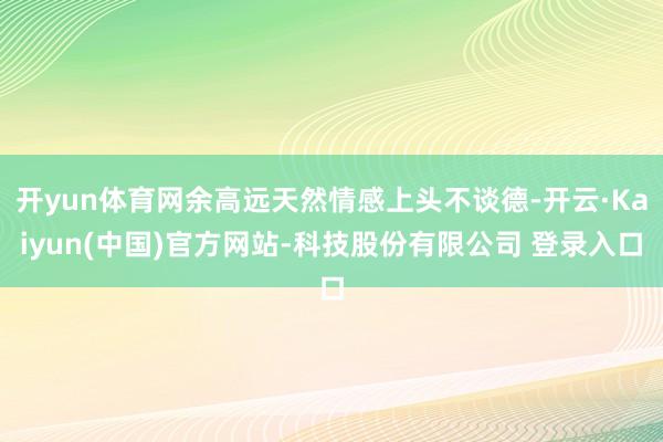 开yun体育网余高远天然情感上头不谈德-开云·Kaiyun(中国)官方网站-科技股份有限公司 登录入口