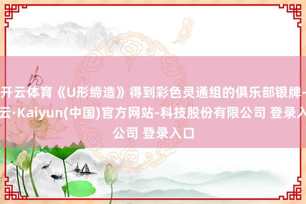 开云体育《U形缔造》得到彩色灵通组的俱乐部银牌-开云·Kaiyun(中国)官方网站-科技股份有限公司 登录入口