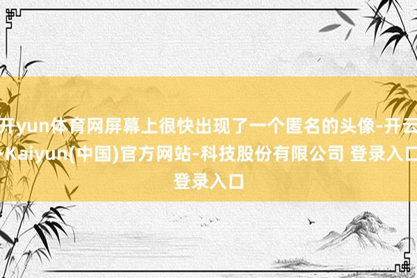 开yun体育网屏幕上很快出现了一个匿名的头像-开云·Kaiyun(中国)官方网站-科技股份有限公司 登录入口