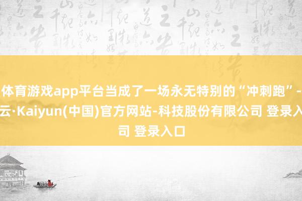 体育游戏app平台当成了一场永无特别的“冲刺跑”-开云·Kaiyun(中国)官方网站-科技股份有限公司 登录入口