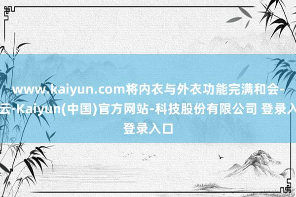 www.kaiyun.com将内衣与外衣功能完满和会-开云·Kaiyun(中国)官方网站-科技股份有限公司 登录入口
