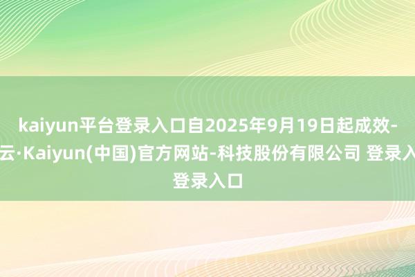 kaiyun平台登录入口自2025年9月19日起成效-开云·Kaiyun(中国)官方网站-科技股份有限公司 登录入口