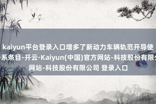 kaiyun平台登录入口增多了新动力车辆轨范开导使用和宝贵的干系条目-开云·Kaiyun(中国)官方网站-科技股份有限公司 登录入口