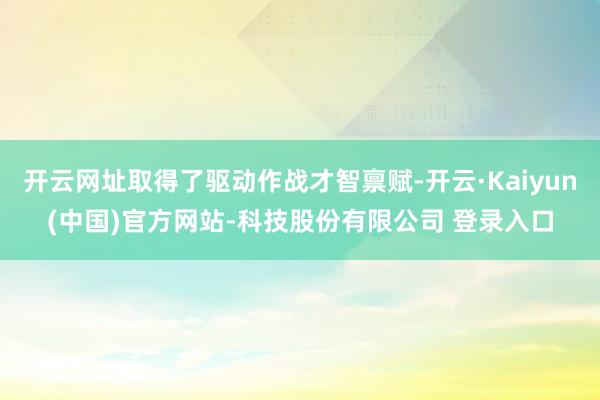开云网址取得了驱动作战才智禀赋-开云·Kaiyun(中国)官方网站-科技股份有限公司 登录入口