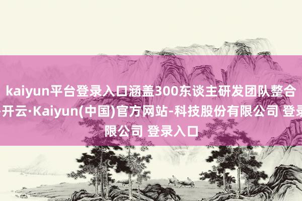 kaiyun平台登录入口涵盖300东谈主研发团队整合干与-开云·Kaiyun(中国)官方网站-科技股份有限公司 登录入口